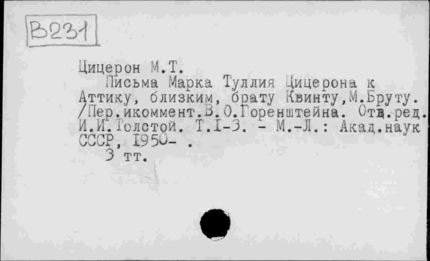 ﻿
Цицерон М.Т.
Письма Марка Туллия Цицерона к Аттику, близким, брату Квинту,М.Бруту. /Пер.икоммент.З.О.Горенштейна. Отд.рец. И.И.Толстой. Т.1-3. - М.-Л.: Акад.наук СССР, 1950- .
3 тт.